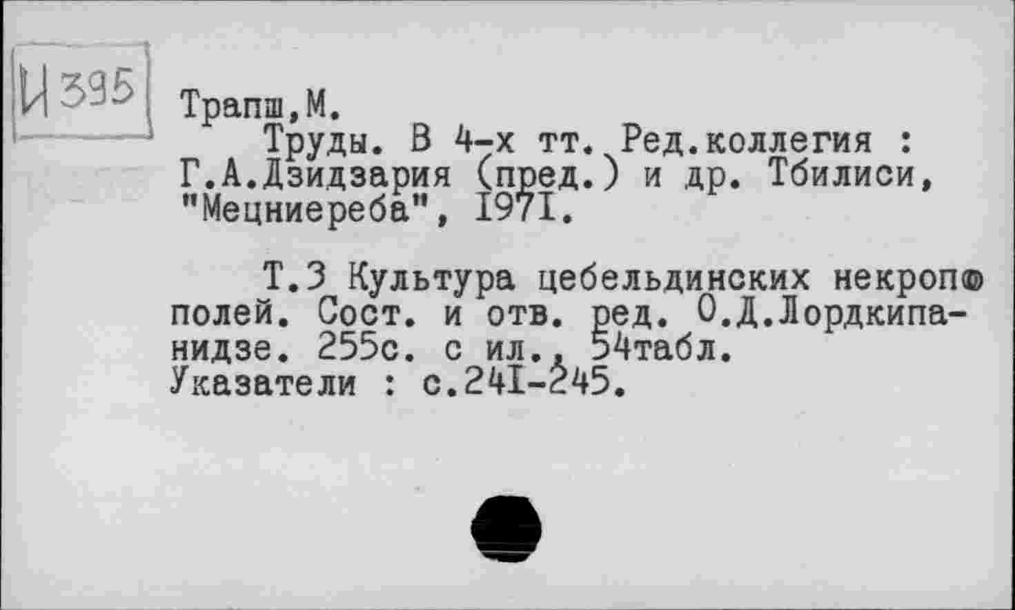 ﻿ЦЗЗБ
Трапш,М.
Труды. В 4-х тт. Ред.коллегия : Г.А.Дзидзария (пред.) и др. Тбилиси, "Мецниереба”, 1971.
Т.З Культура цебельдинских некроп© полей. Сост. и отв. ред. О.Д.Лордкипанидзе. 255с. с ил.. 54табл. Указатели : с.241-245.